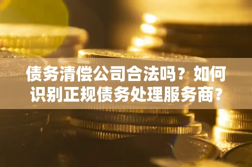 济南债务清偿公司合法吗？如何识别正规债务处理服务商？