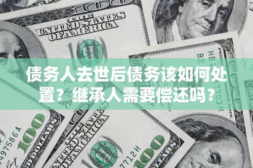 济南债务人去世后债务该如何处置？继承人需要偿还吗？