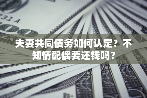 济南夫妻共同债务如何认定？不知情配偶要还钱吗？