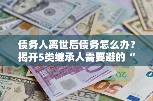 济南债务人离世后债务怎么办？揭开5类继承人需要避的“坑”