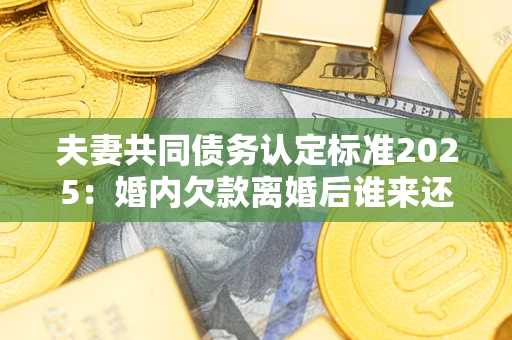 济南夫妻共同债务认定标准2025：婚内欠款离婚后谁来还？