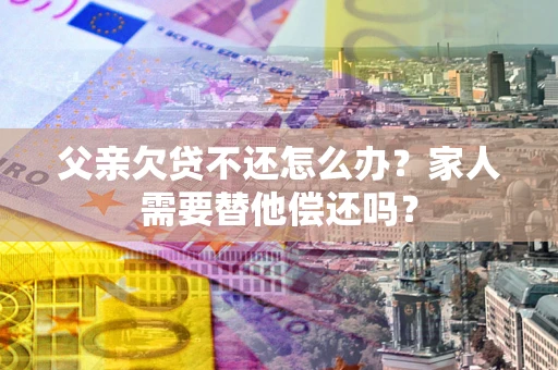 济南父亲欠贷不还怎么办？家人需要替他偿还吗？