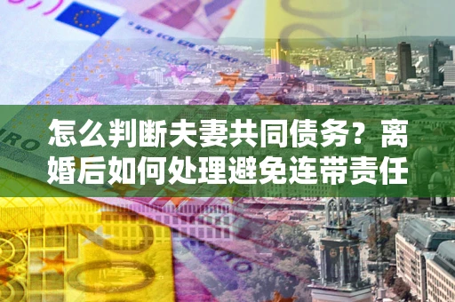 济南怎么判断夫妻共同债务？离婚后如何处理避免连带责任？